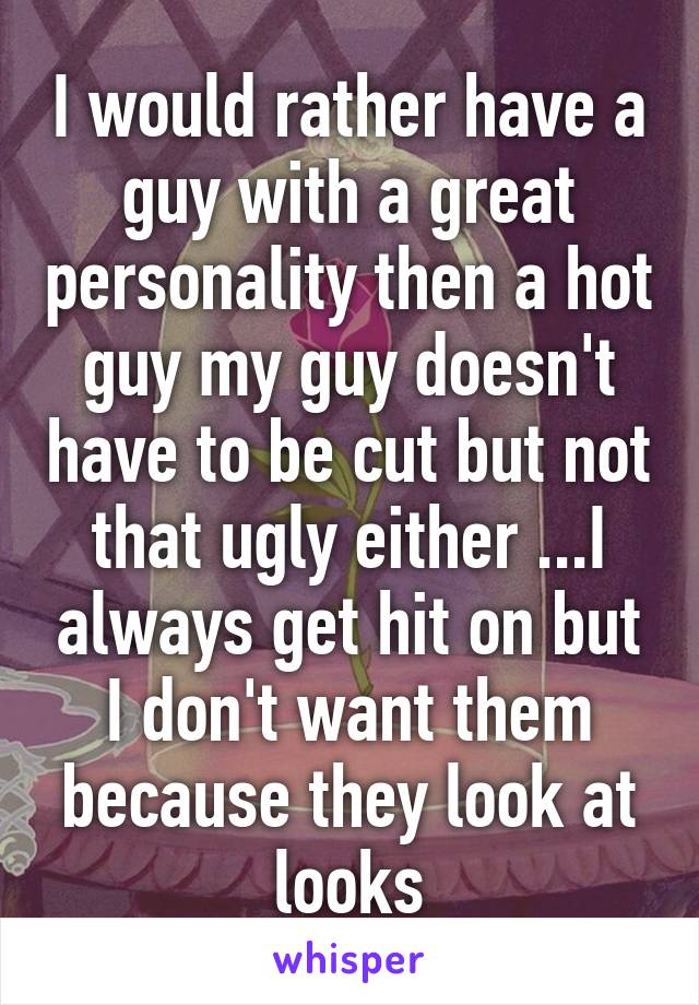 I would rather have a guy with a great personality then a hot guy my guy doesn't have to be cut but not that ugly either ...I always get hit on but I don't want them because they look at looks