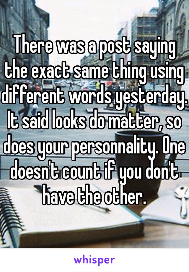 There was a post saying the exact same thing using different words yesterday. It said looks do matter, so does your personnality. One doesn't count if you don't have the other.