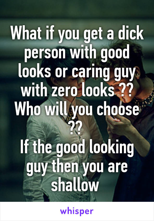 What if you get a dick person with good looks or caring guy with zero looks ?? Who will you choose ?? 
If the good looking guy then you are shallow 