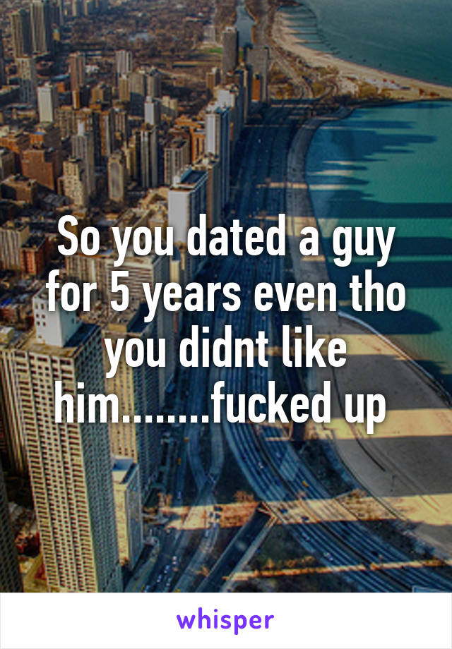 So you dated a guy for 5 years even tho you didnt like him........fucked up 