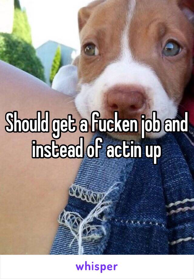 Should get a fucken job and instead of actin up 