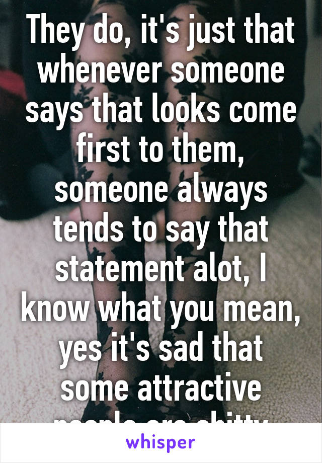 They do, it's just that whenever someone says that looks come first to them, someone always tends to say that statement alot, I know what you mean, yes it's sad that some attractive people are shitty