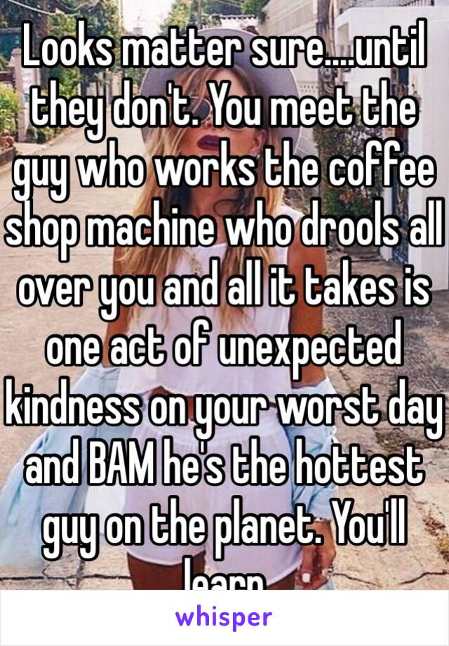 Looks matter sure....until they don't. You meet the guy who works the coffee shop machine who drools all over you and all it takes is one act of unexpected kindness on your worst day and BAM he's the hottest guy on the planet. You'll learn 