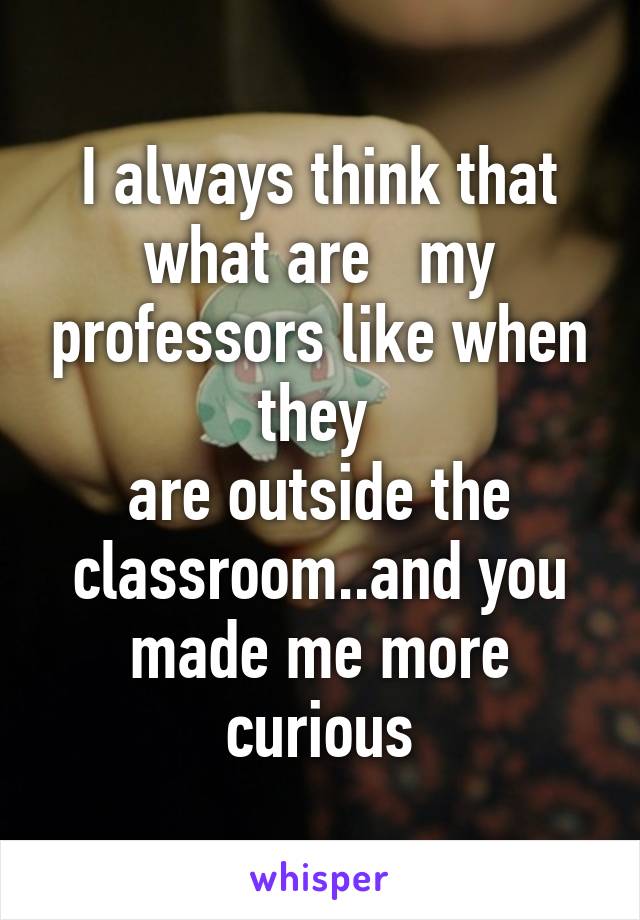 I always think that what are   my professors like when they 
are outside the classroom..and you made me more curious