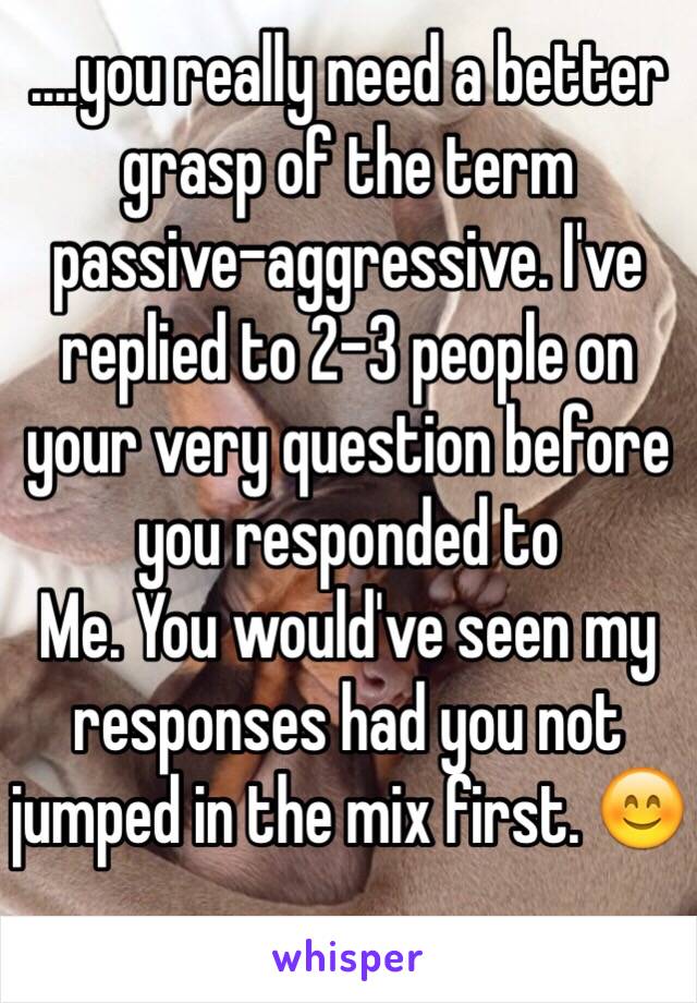 ....you really need a better grasp of the term passive-aggressive. I've replied to 2-3 people on your very question before you responded to
Me. You would've seen my responses had you not jumped in the mix first. 😊