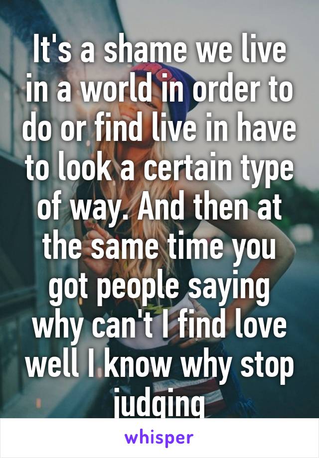 It's a shame we live in a world in order to do or find live in have to look a certain type of way. And then at the same time you got people saying why can't I find love well I know why stop judging