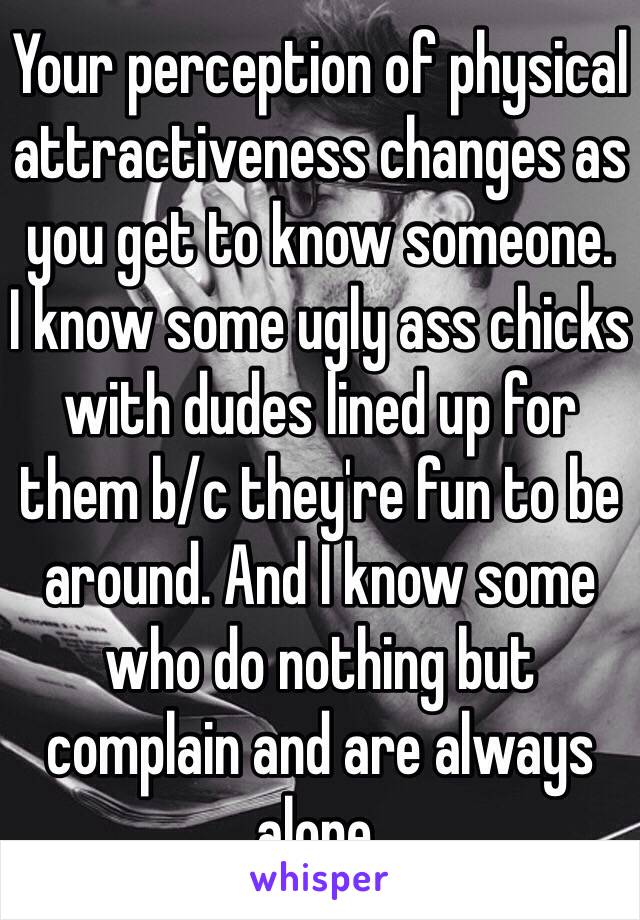 Your perception of physical attractiveness changes as you get to know someone.
I know some ugly ass chicks with dudes lined up for them b/c they're fun to be around. And I know some who do nothing but complain and are always alone.