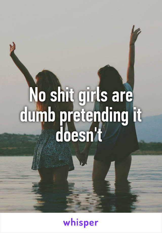 No shit girls are dumb pretending it doesn't 