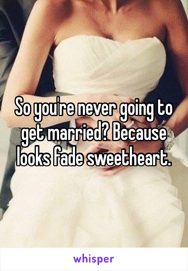 So you're never going to get married? Because looks fade sweetheart.