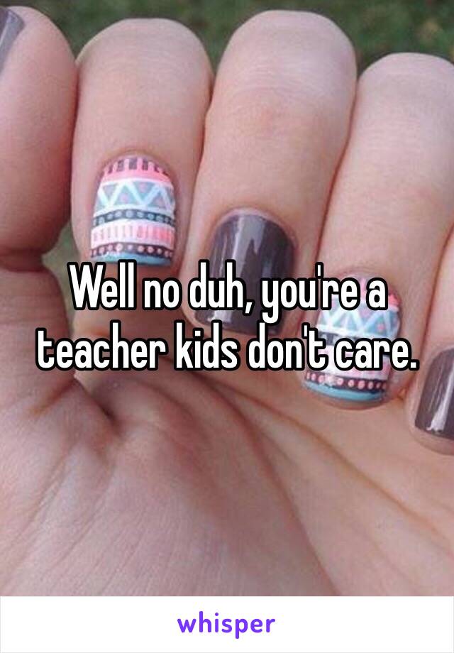 Well no duh, you're a teacher kids don't care.