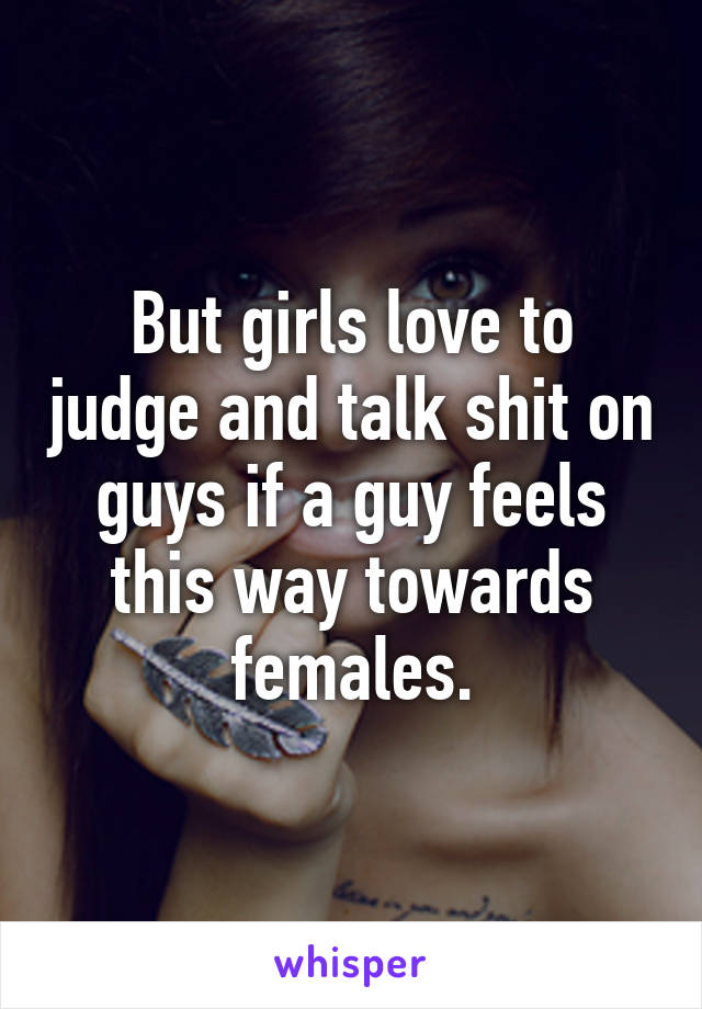 But girls love to judge and talk shit on guys if a guy feels this way towards females.