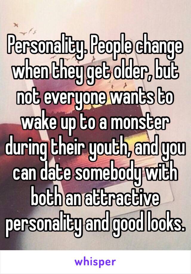 Personality. People change when they get older, but not everyone wants to wake up to a monster during their youth, and you can date somebody with both an attractive personality and good looks.