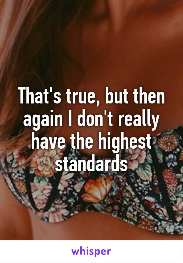 That's true, but then again I don't really have the highest standards