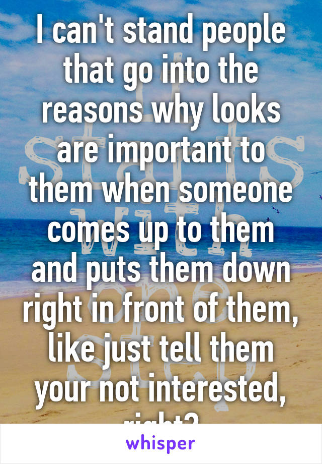 I can't stand people that go into the reasons why looks are important to them when someone comes up to them and puts them down right in front of them, like just tell them your not interested, right?