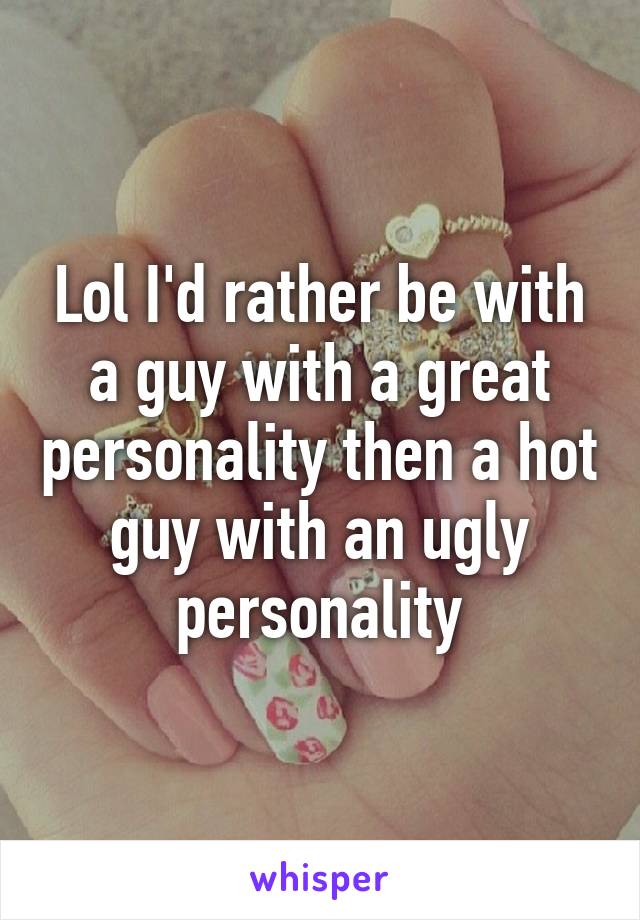 Lol I'd rather be with a guy with a great personality then a hot guy with an ugly personality