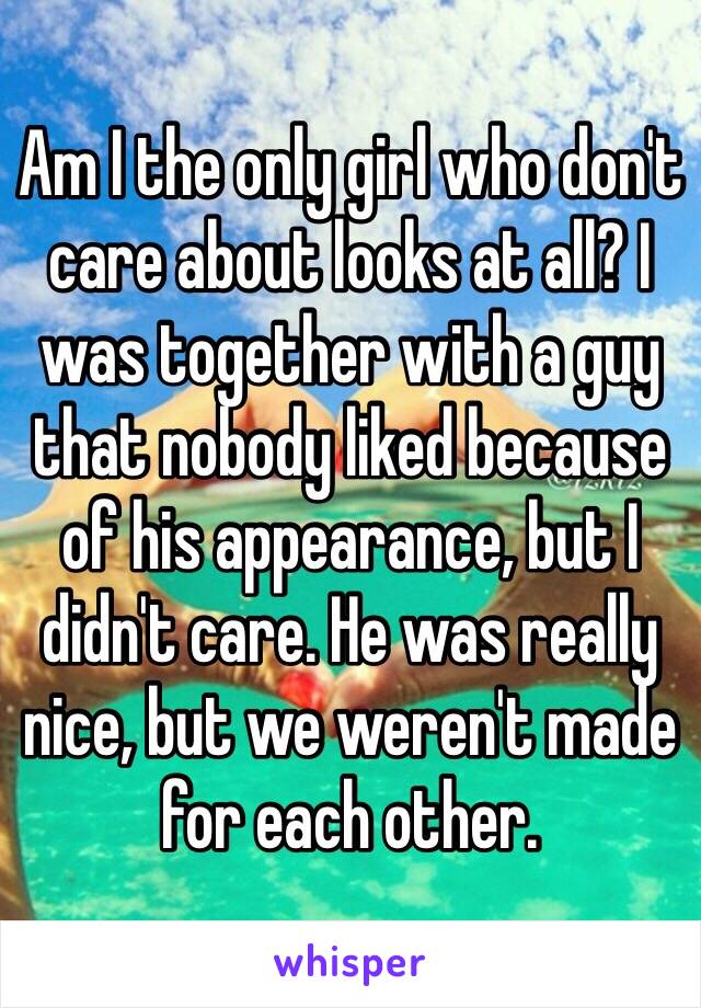 Am I the only girl who don't care about looks at all? I was together with a guy that nobody liked because of his appearance, but I didn't care. He was really nice, but we weren't made for each other.