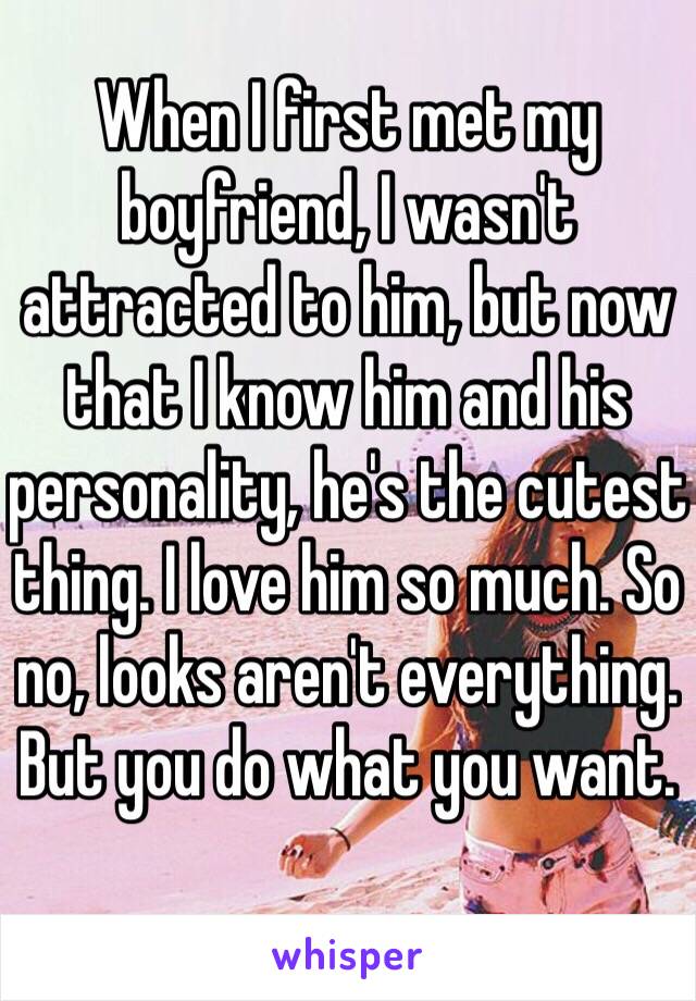 When I first met my boyfriend, I wasn't attracted to him, but now that I know him and his personality, he's the cutest thing. I love him so much. So no, looks aren't everything. But you do what you want. 