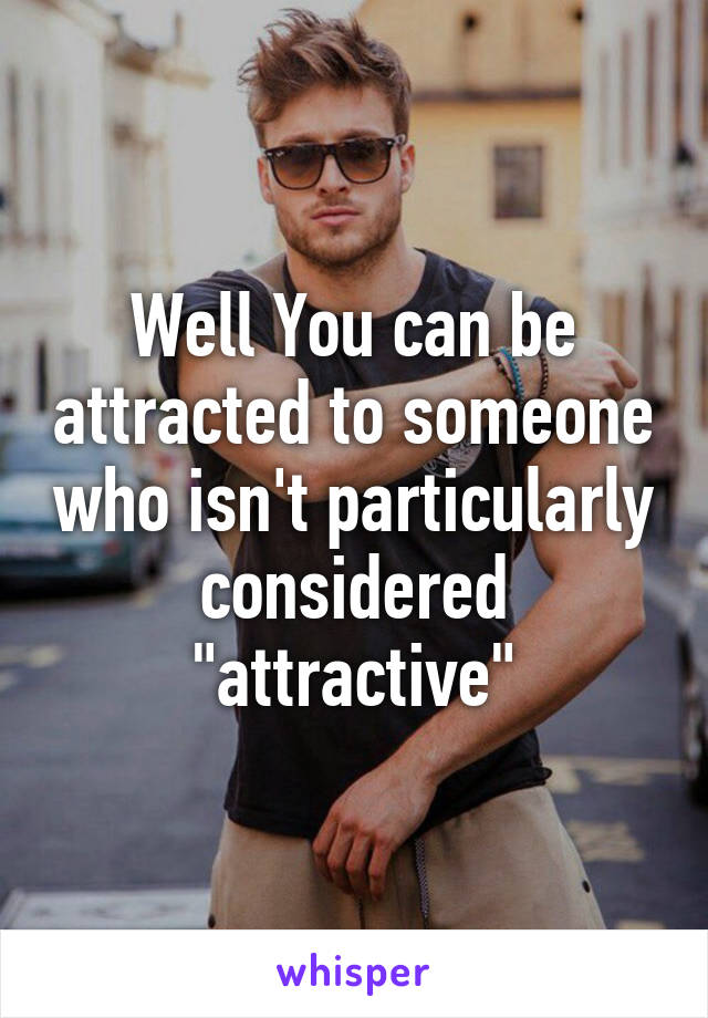 Well You can be attracted to someone who isn't particularly considered "attractive"