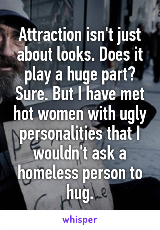 Attraction isn't just about looks. Does it play a huge part? Sure. But I have met hot women with ugly personalities that I wouldn't ask a homeless person to hug.