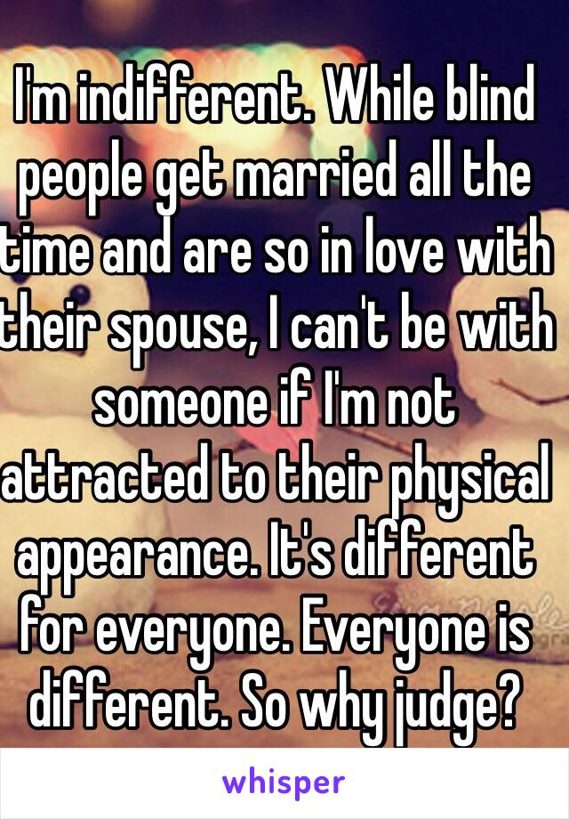 I'm indifferent. While blind people get married all the time and are so in love with their spouse, I can't be with someone if I'm not attracted to their physical appearance. It's different for everyone. Everyone is different. So why judge?