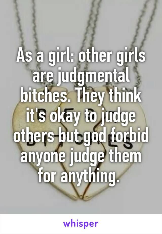 As a girl: other girls are judgmental bitches. They think it's okay to judge others but god forbid anyone judge them for anything. 