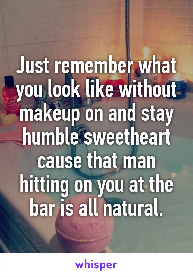 Just remember what you look like without makeup on and stay humble sweetheart cause that man hitting on you at the bar is all natural.