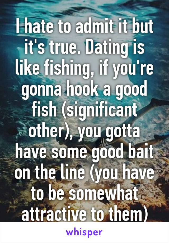 I hate to admit it but it's true. Dating is like fishing, if you're gonna hook a good fish (significant other), you gotta have some good bait on the line (you have to be somewhat attractive to them)