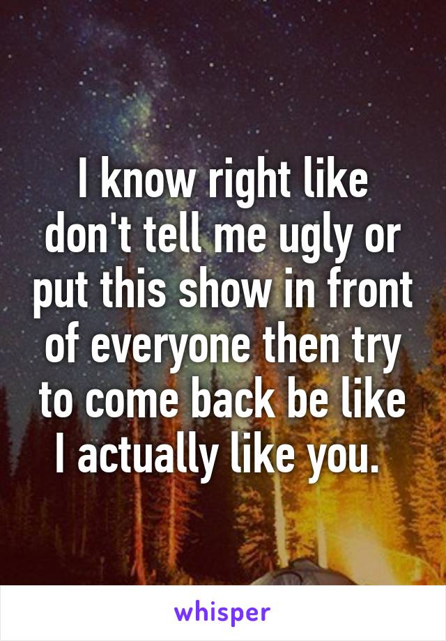 I know right like don't tell me ugly or put this show in front of everyone then try to come back be like I actually like you. 