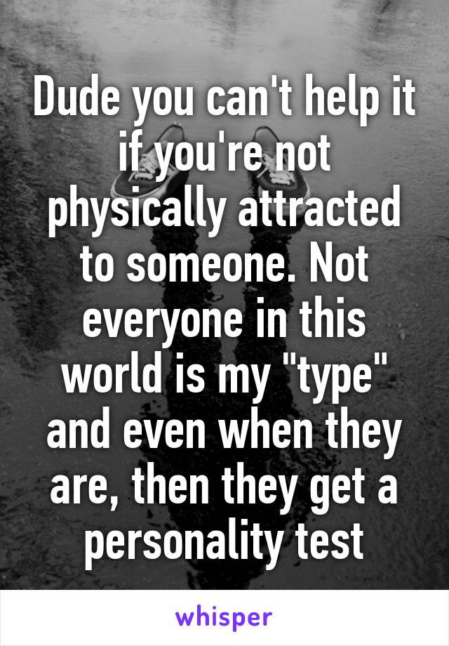 Dude you can't help it if you're not physically attracted to someone. Not everyone in this world is my "type" and even when they are, then they get a personality test