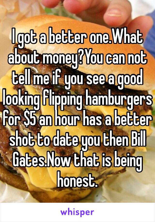 I got a better one.What about money?You can not tell me if you see a good looking flipping hamburgers for $5 an hour has a better shot to date you then Bill Gates.Now that is being honest.