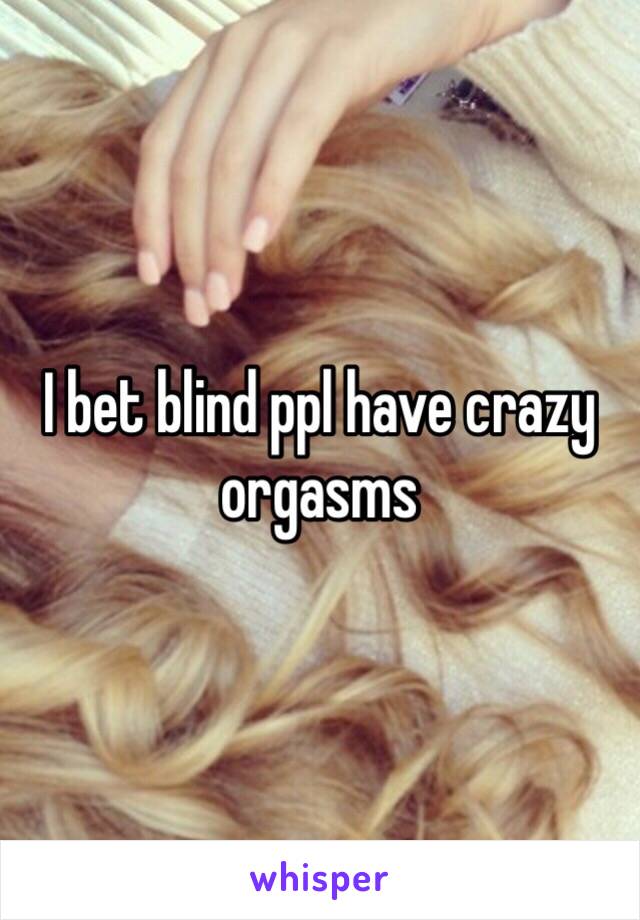 I bet blind ppl have crazy orgasms 