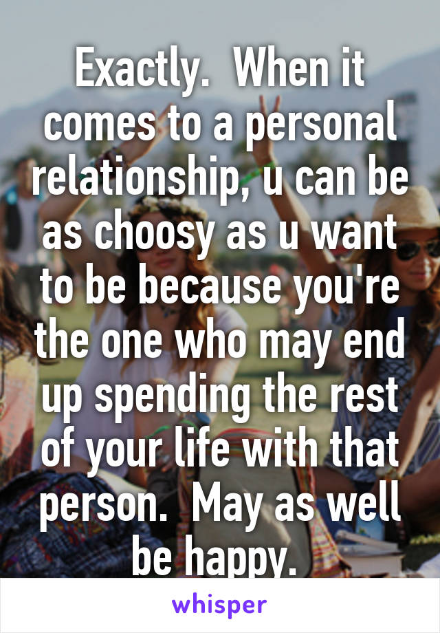 Exactly.  When it comes to a personal relationship, u can be as choosy as u want to be because you're the one who may end up spending the rest of your life with that person.  May as well be happy. 