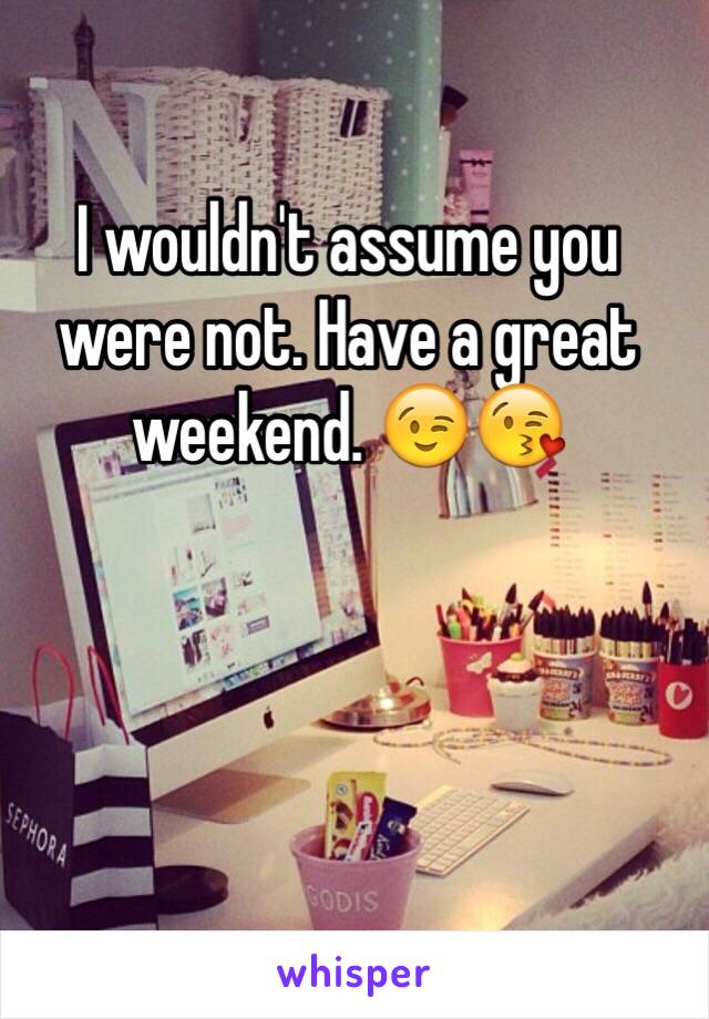 I wouldn't assume you were not. Have a great weekend. 😉😘