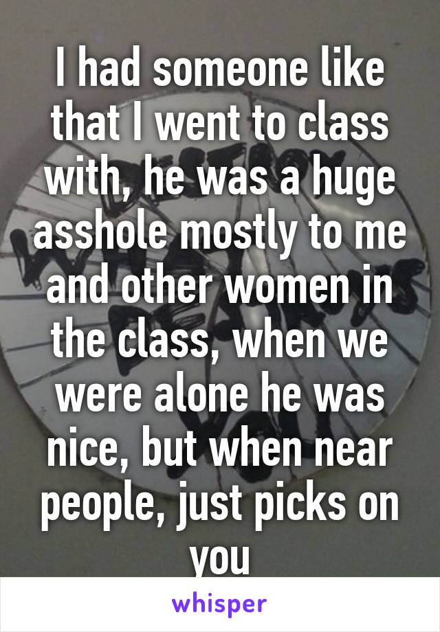 I had someone like that I went to class with, he was a huge asshole mostly to me and other women in the class, when we were alone he was nice, but when near people, just picks on you