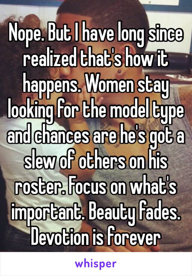 Nope. But I have long since realized that's how it happens. Women stay looking for the model type and chances are he's got a slew of others on his roster. Focus on what's important. Beauty fades. Devotion is forever