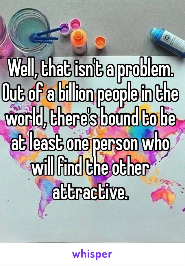 Well, that isn't a problem. Out of a billion people in the world, there's bound to be at least one person who will find the other attractive. 