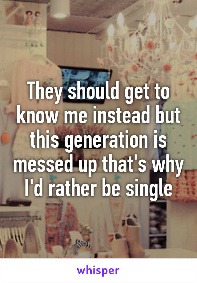 They should get to know me instead but this generation is messed up that's why I'd rather be single