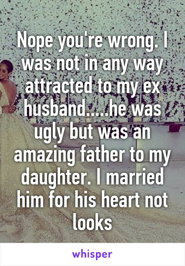 Nope you're wrong. I was not in any way attracted to my ex husband.....he was ugly but was an amazing father to my daughter. I married him for his heart not looks