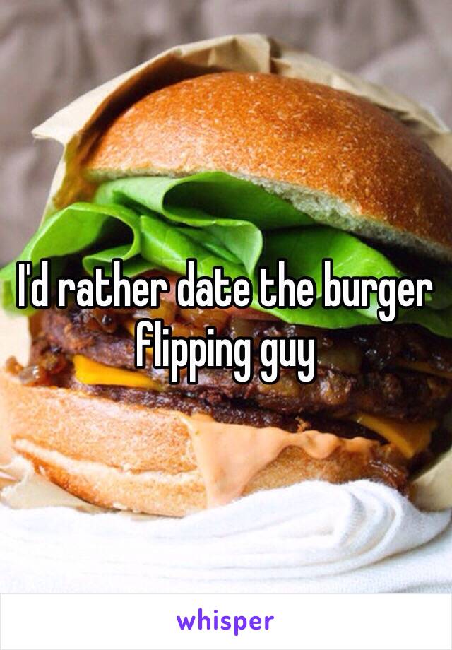 I'd rather date the burger flipping guy