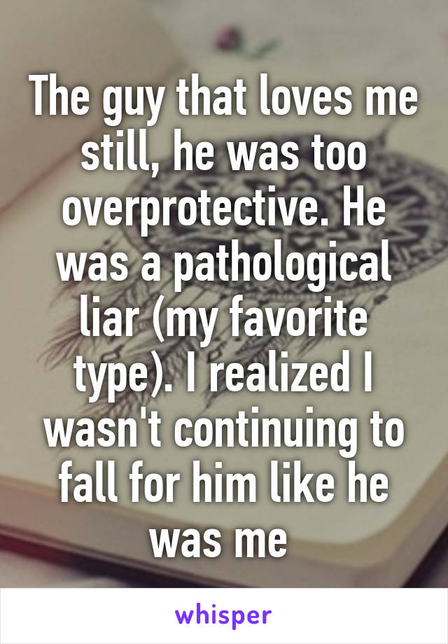 The guy that loves me still, he was too overprotective. He was a pathological liar (my favorite type). I realized I wasn't continuing to fall for him like he was me 