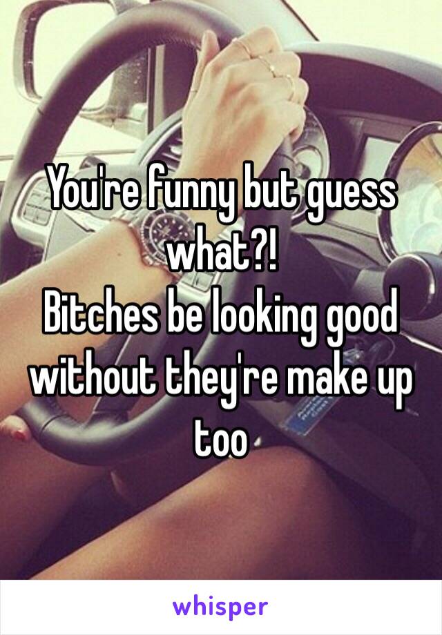 You're funny but guess what?!
 Bitches be looking good without they're make up too 