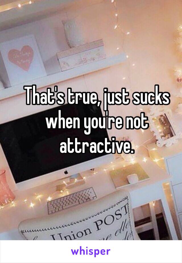 That's true, just sucks when you're not attractive. 