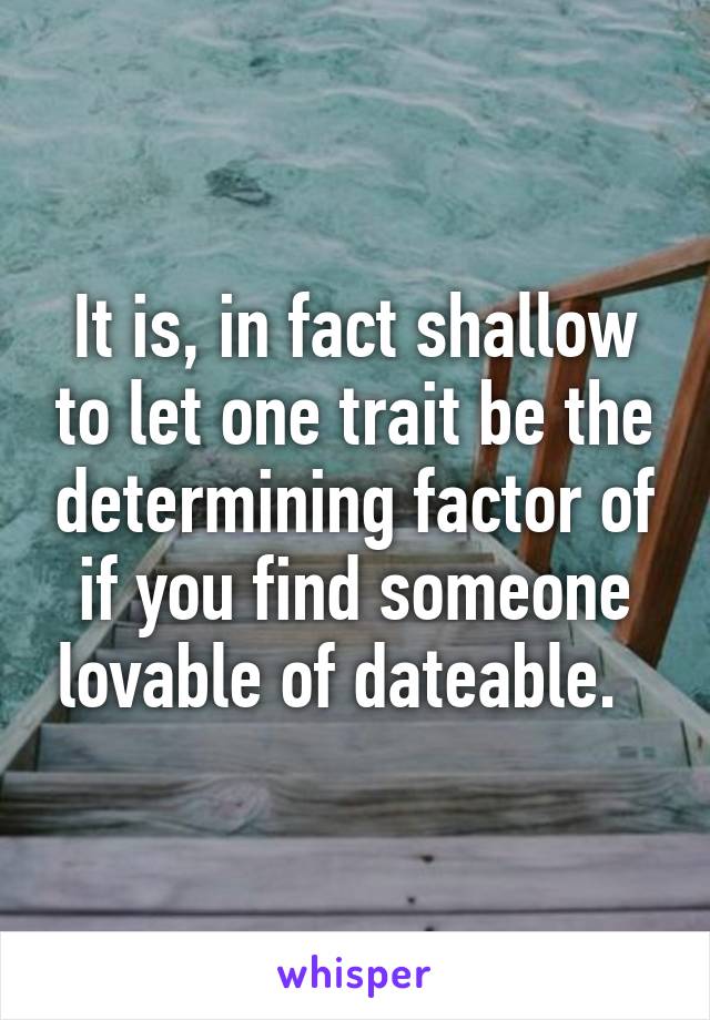 It is, in fact shallow to let one trait be the determining factor of if you find someone lovable of dateable.  