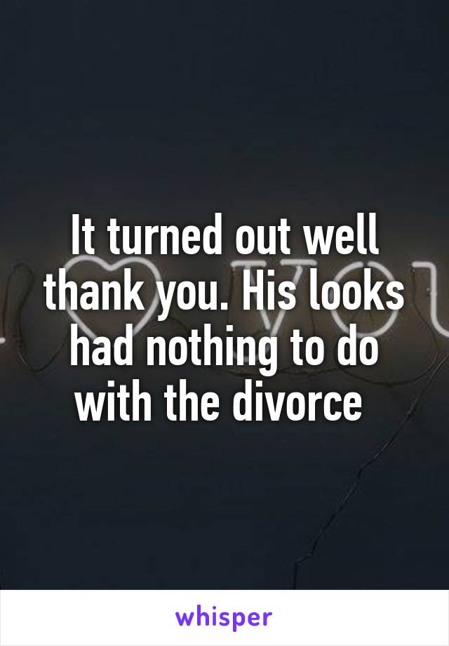 It turned out well thank you. His looks had nothing to do with the divorce 