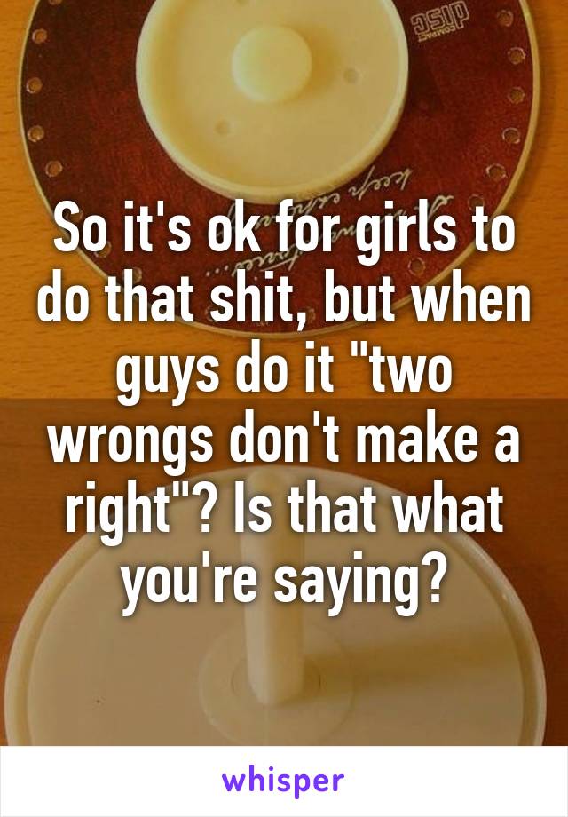 So it's ok for girls to do that shit, but when guys do it "two wrongs don't make a right"? Is that what you're saying?