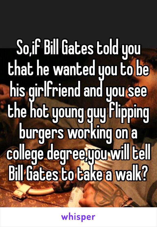 So,if Bill Gates told you that he wanted you to be his girlfriend and you see the hot young guy flipping burgers working on a college degree,you will tell Bill Gates to take a walk?