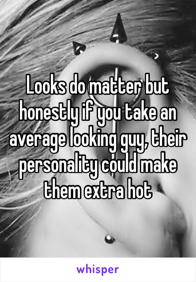 Looks do matter but honestly if you take an average looking guy, their personality could make them extra hot 