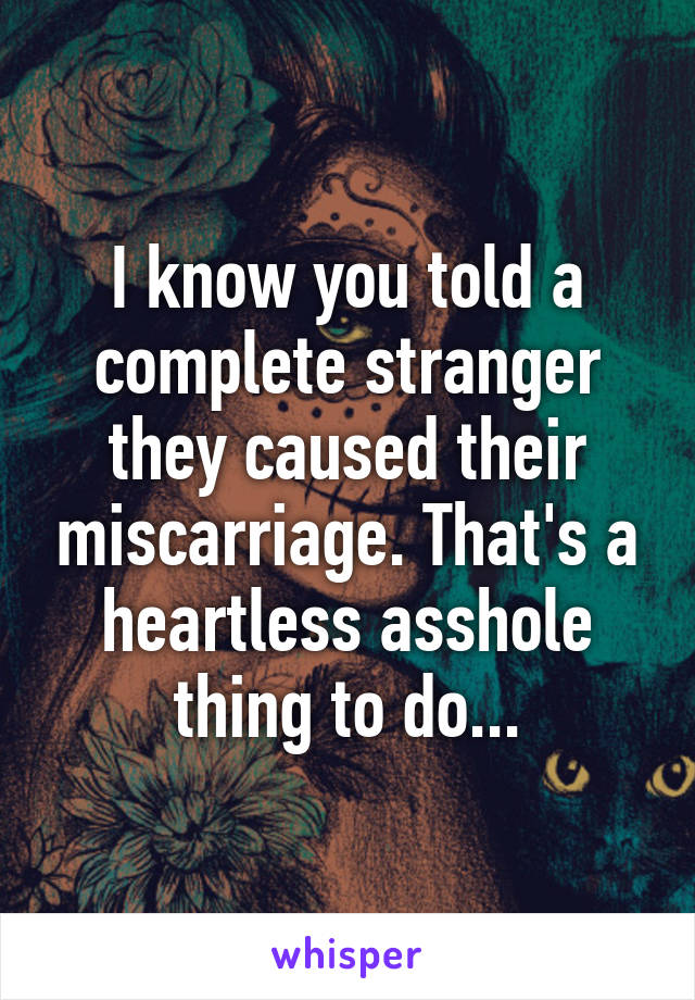 I know you told a complete stranger they caused their miscarriage. That's a heartless asshole thing to do...