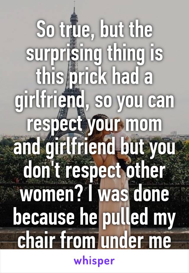 So true, but the surprising thing is this prick had a girlfriend, so you can respect your mom and girlfriend but you don't respect other women? I was done because he pulled my chair from under me