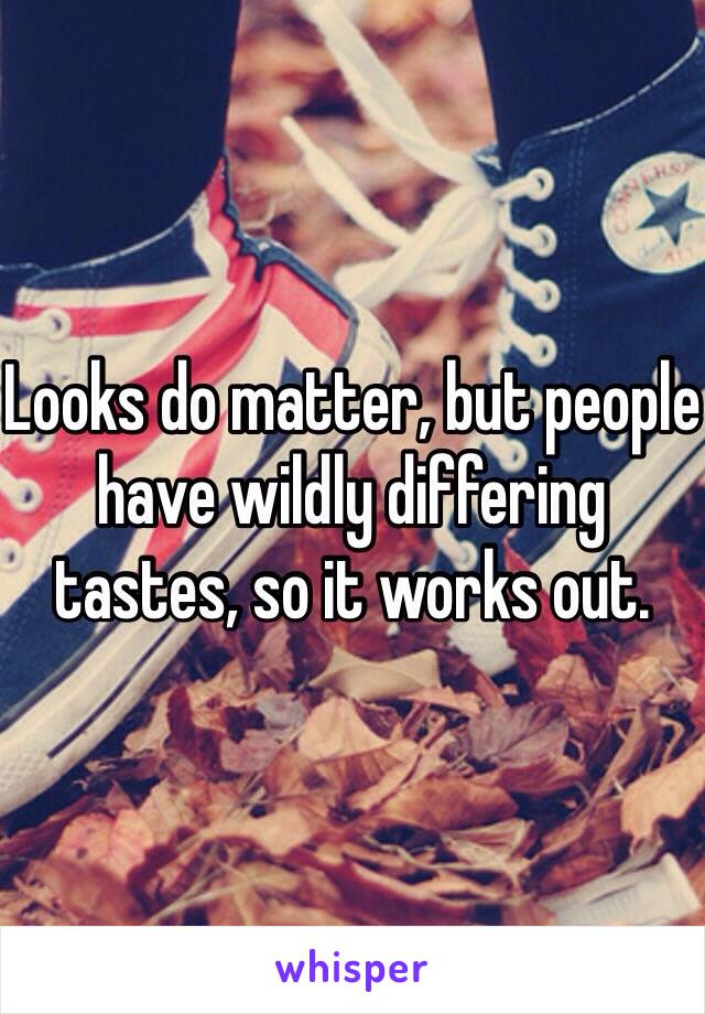 Looks do matter, but people have wildly differing tastes, so it works out.